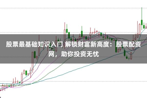 股票最基础知识入门 解锁财富新高度：股票配资网，助你投资无忧
