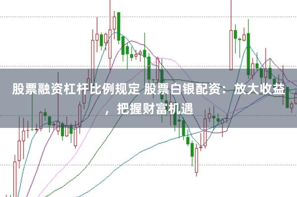 股票融资杠杆比例规定 股票白银配资：放大收益，把握财富机遇