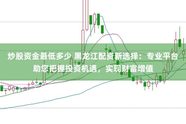 炒股资金最低多少 黑龙江配资新选择：专业平台助您把握投资机遇，实现财富增值