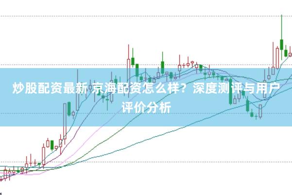 炒股配资最新 京海配资怎么样？深度测评与用户评价分析
