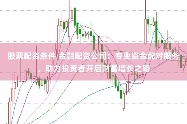 股票配资条件 金融配资公司：专业资金配对服务，助力投资者开启财富增长之路
