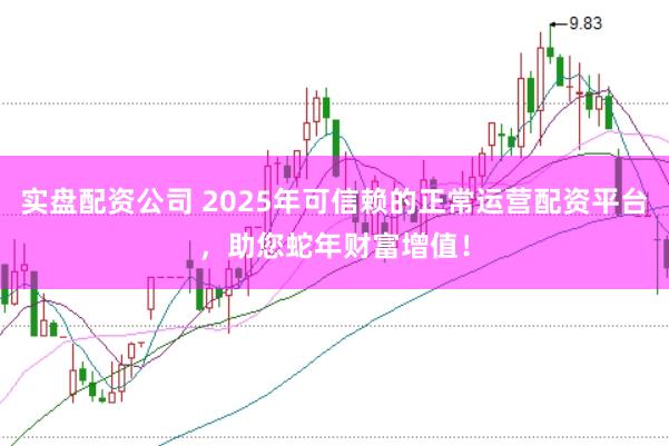 实盘配资公司 2025年可信赖的正常运营配资平台，助您蛇年财富增值！