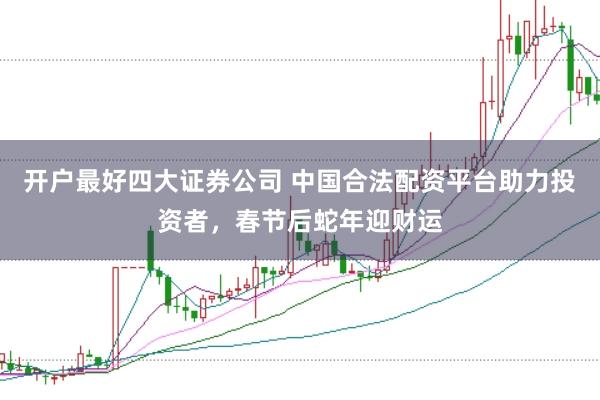 开户最好四大证券公司 中国合法配资平台助力投资者，春节后蛇年迎财运