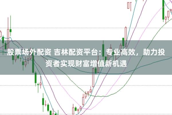 股票场外配资 吉林配资平台：专业高效，助力投资者实现财富增值新机遇