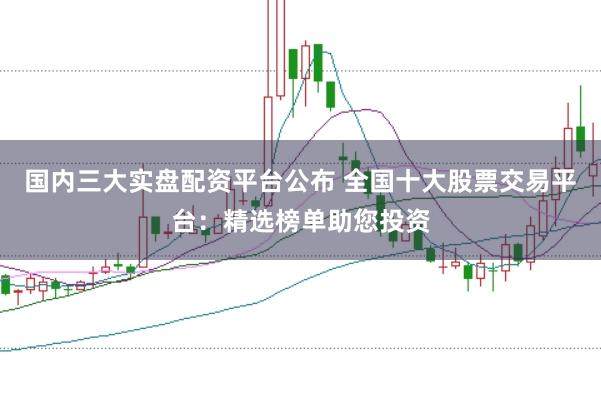 国内三大实盘配资平台公布 全国十大股票交易平台：精选榜单助您投资