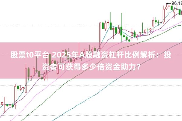 股票t0平台 2025年A股融资杠杆比例解析：投资者可获得多少倍资金助力？