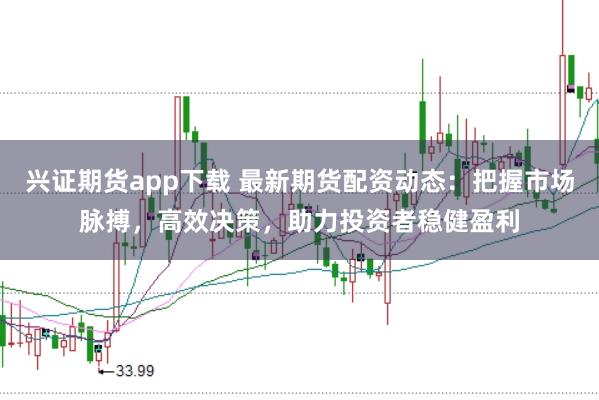 兴证期货app下载 最新期货配资动态：把握市场脉搏，高效决策，助力投资者稳健盈利