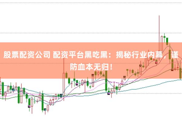 股票配资公司 配资平台黑吃黑：揭秘行业内幕，谨防血本无归！