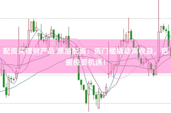 配资买理财产品 原油配资：低门槛撬动高收益，把握投资机遇！