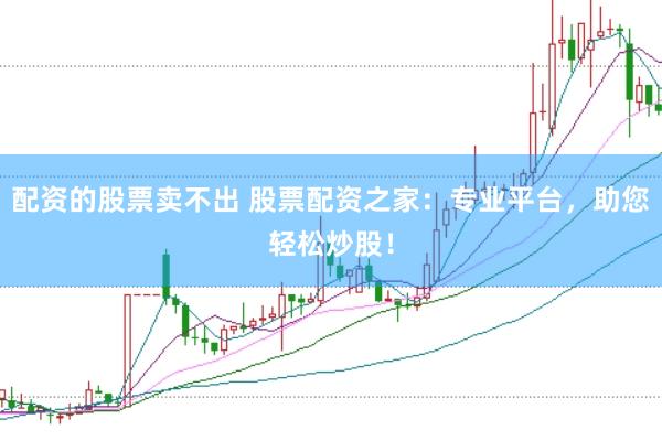 配资的股票卖不出 股票配资之家：专业平台，助您轻松炒股！