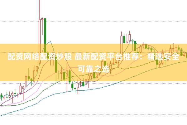 配资网络配资炒股 最新配资平台推荐：精选安全可靠之选