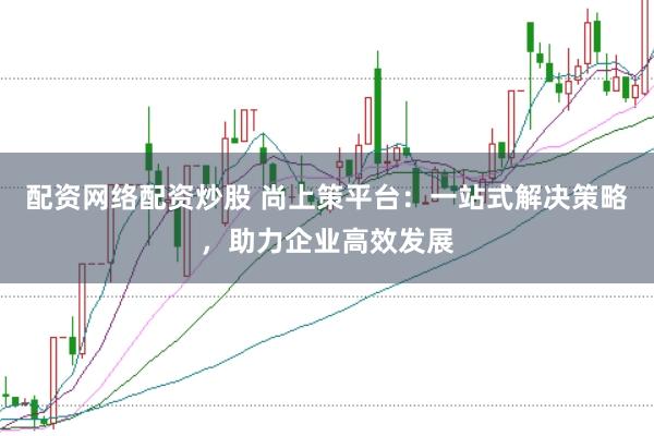 配资网络配资炒股 尚上策平台：一站式解决策略，助力企业高效发展