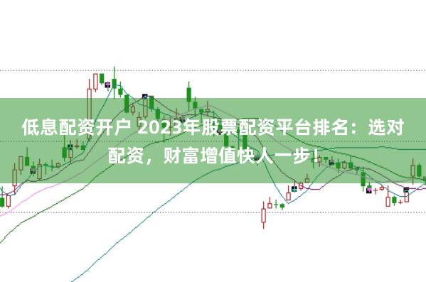 低息配资开户 2023年股票配资平台排名：选对配资，财富增值快人一步！