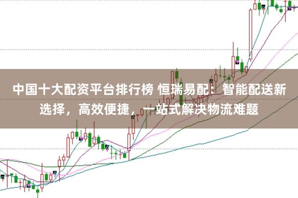 中国十大配资平台排行榜 恒瑞易配：智能配送新选择，高效便捷，一站式解决物流难题