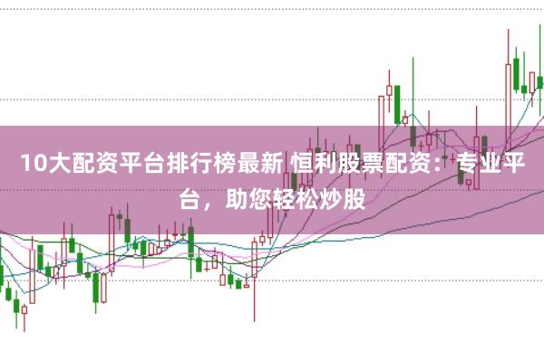 10大配资平台排行榜最新 恒利股票配资：专业平台，助您轻松炒股