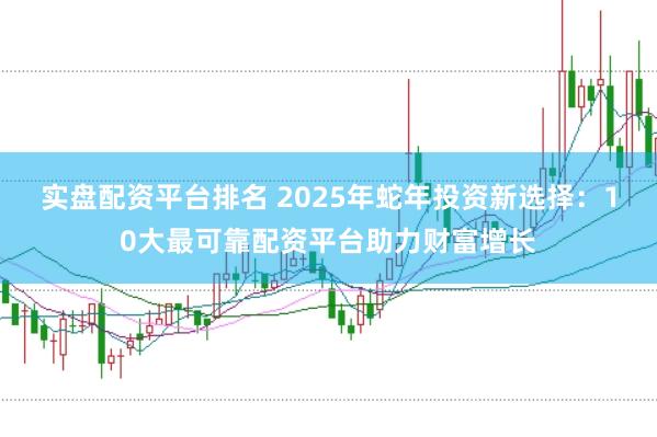 实盘配资平台排名 2025年蛇年投资新选择：10大最可靠配资平台助力财富增长
