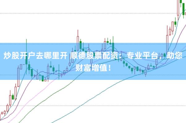炒股开户去哪里开 顺德股票配资：专业平台，助您财富增值！