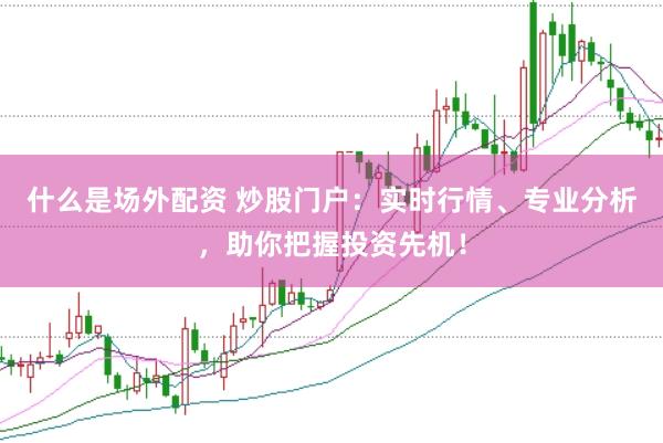 什么是场外配资 炒股门户：实时行情、专业分析，助你把握投资先机！