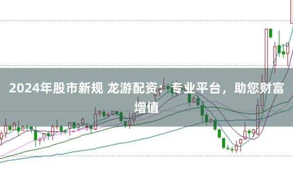 2024年股市新规 龙游配资：专业平台，助您财富增值