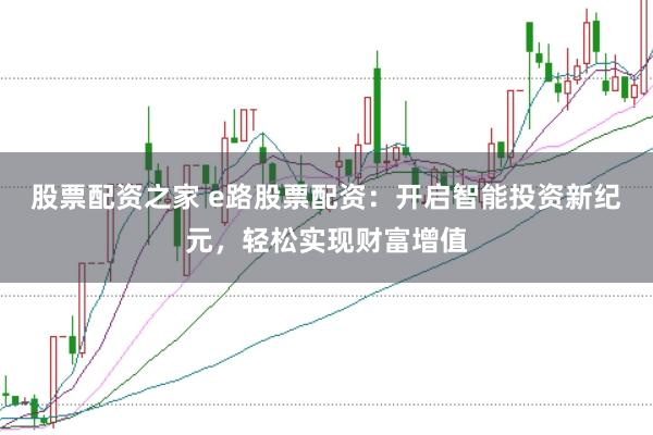 股票配资之家 e路股票配资：开启智能投资新纪元，轻松实现财富增值