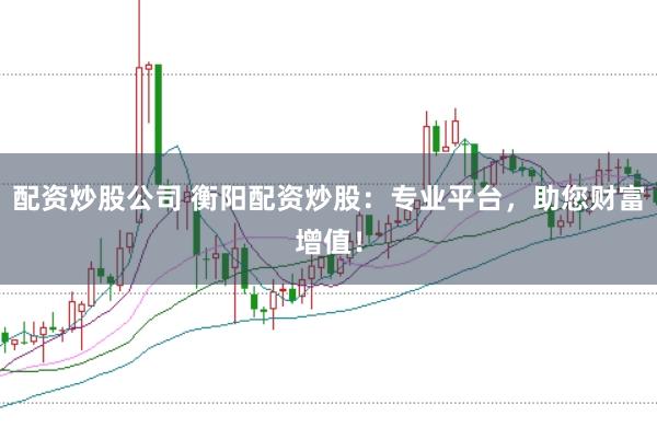 配资炒股公司 衡阳配资炒股：专业平台，助您财富增值！
