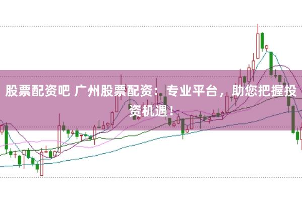 股票配资吧 广州股票配资：专业平台，助您把握投资机遇！