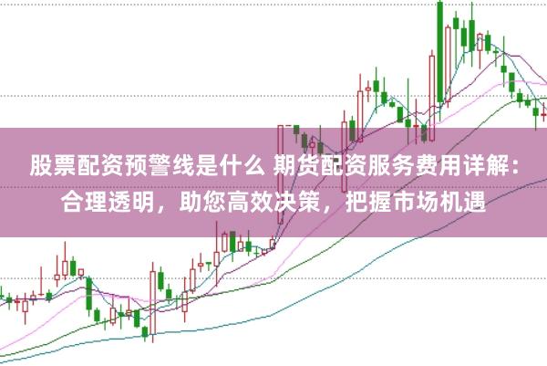 股票配资预警线是什么 期货配资服务费用详解：合理透明，助您高效决策，把握市场机遇