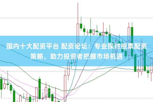 国内十大配资平台 配资论坛：专业探讨股票配资策略，助力投资者把握市场机遇