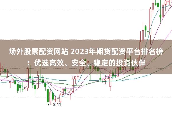 场外股票配资网站 2023年期货配资平台排名榜：优选高效、安全、稳定的投资伙伴
