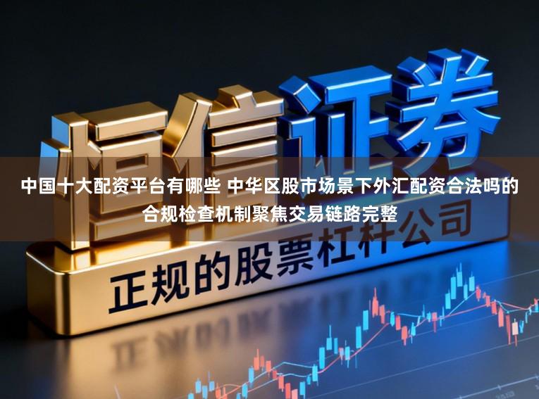 中国十大配资平台有哪些 中华区股市场景下外汇配资合法吗的合规检查机制聚焦交易链路完整