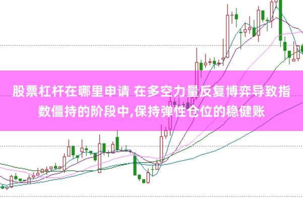 股票杠杆在哪里申请 在多空力量反复博弈导致指数僵持的阶段中,保持弹性仓位的稳健账