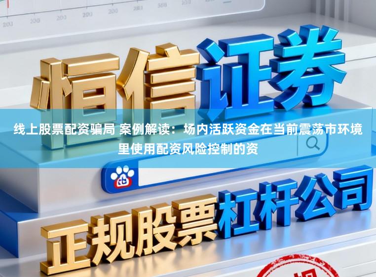 线上股票配资骗局 案例解读：场内活跃资金在当前震荡市环境里使用配资风险控制的资