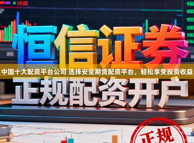 中国十大配资平台公司 选择安全期货配资平台，轻松享受投资收益