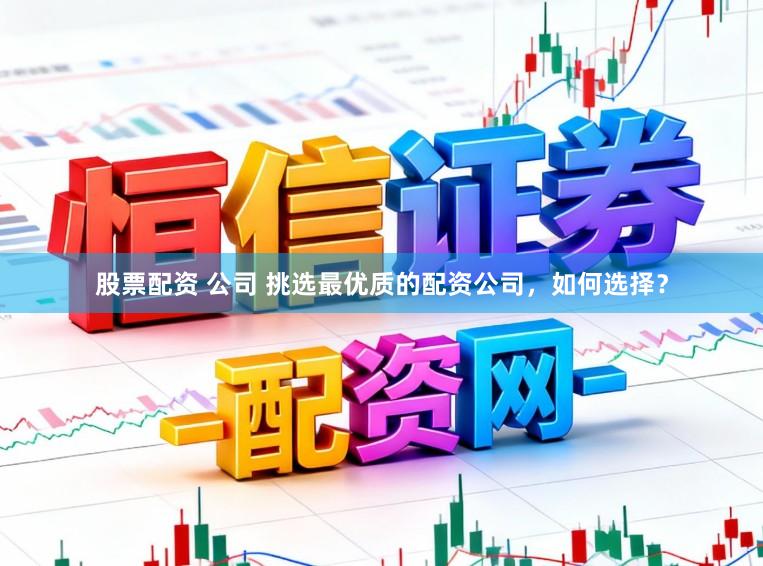 股票配资 公司 挑选最优质的配资公司，如何选择？