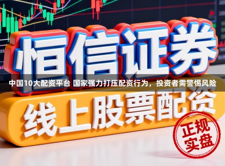 中国10大配资平台 国家强力打压配资行为，投资者需警惕风险