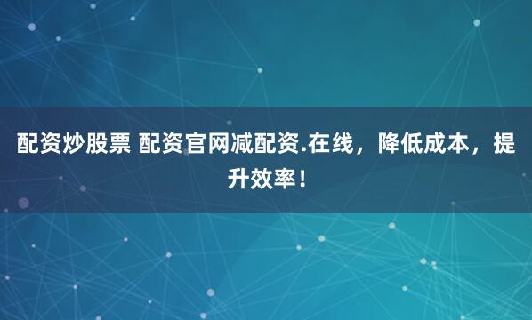 配资炒股票 配资官网减配资.在线，降低成本，提升效率！