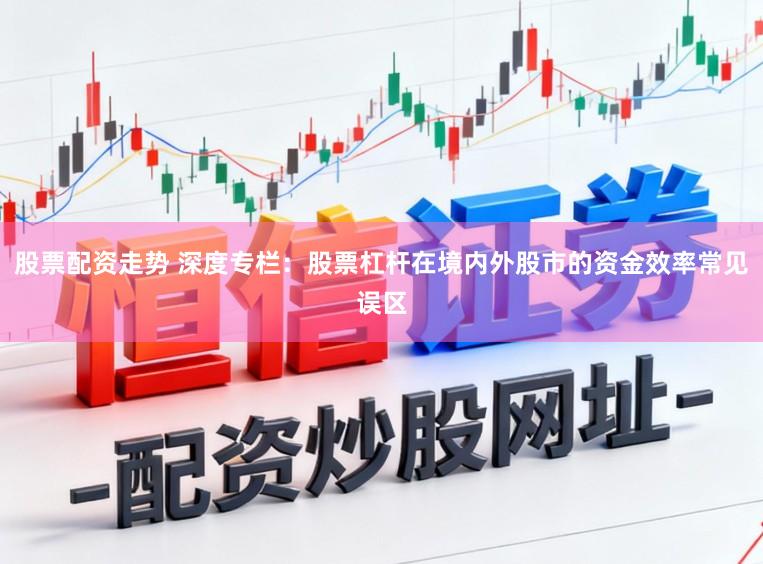 股票配资走势 深度专栏:股票杠杆在境内外股市的资金效率常见误区